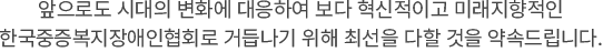 앞으로도 시대의 변화에 대응하여 보다 혁신적이고 미래지향적인 한국중증장애인협의회로 거듭나기 위해 최선을 다할 것을 약속드립니다.